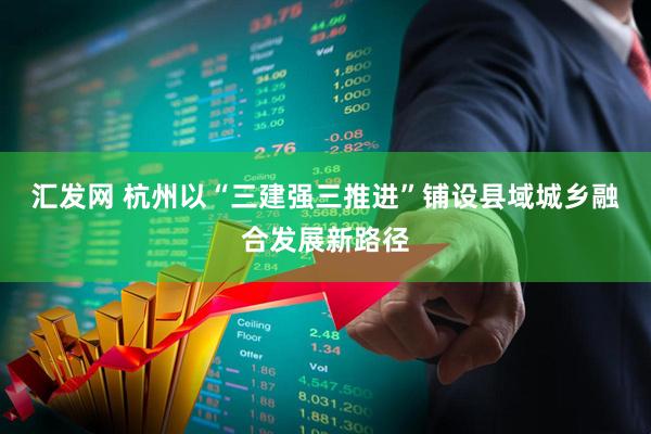 汇发网 杭州以“三建强三推进”铺设县域城乡融合发展新路径