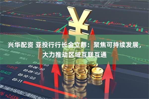 兴华配资 亚投行行长金立群：聚焦可持续发展，大力推动区域互联互通
