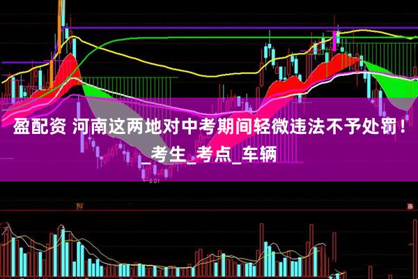 盈配资 河南这两地对中考期间轻微违法不予处罚！_考生_考点_车辆