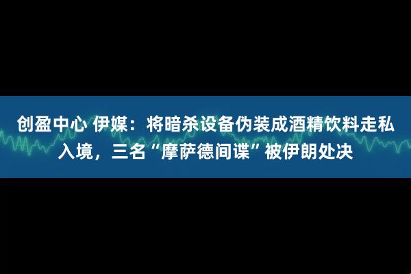 创盈中心 伊媒：将暗杀设备伪装成酒精饮料走私入境，三名“摩萨德间谍”被伊朗处决