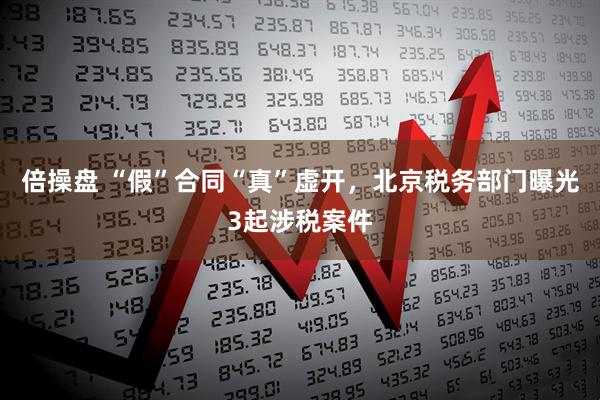 倍操盘 “假”合同“真”虚开，北京税务部门曝光3起涉税案件
