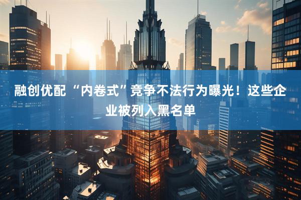 融创优配 “内卷式”竞争不法行为曝光！这些企业被列入黑名单