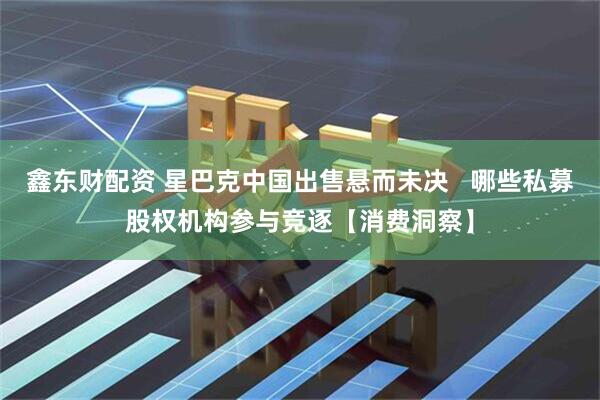 鑫东财配资 星巴克中国出售悬而未决   哪些私募股权机构参与竞逐【消费洞察】