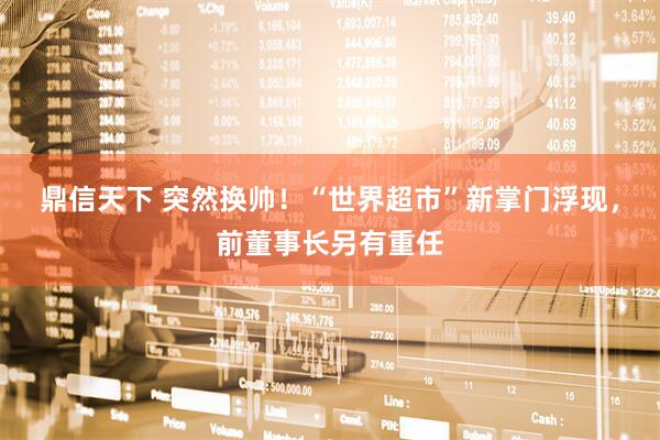 鼎信天下 突然换帅！“世界超市”新掌门浮现，前董事长另有重任