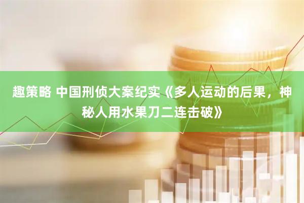 趣策略 中国刑侦大案纪实《多人运动的后果，神秘人用水果刀二连击破》