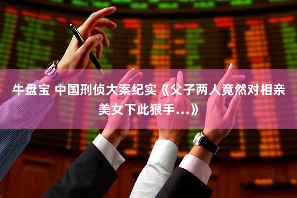 牛盘宝 中国刑侦大案纪实《父子两人竟然对相亲美女下此狠手…》