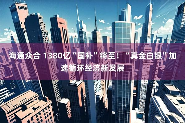 海通众合 1380亿“国补”将至！“真金白银”加速循环经济新发展