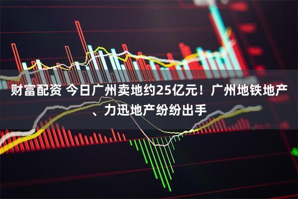财富配资 今日广州卖地约25亿元！广州地铁地产、力迅地产纷纷出手