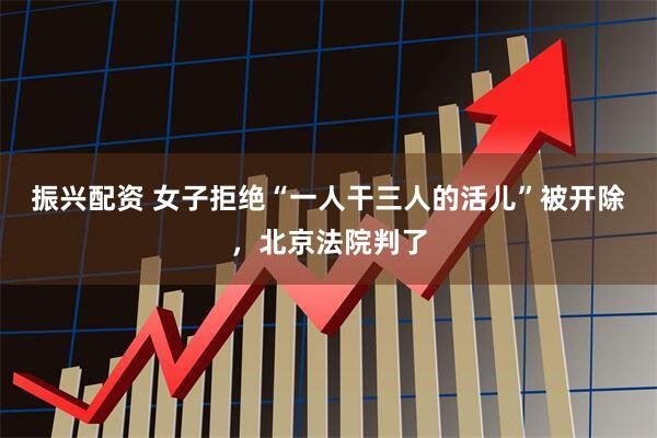 振兴配资 女子拒绝“一人干三人的活儿”被开除，北京法院判了
