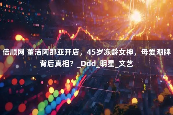 倍顺网 董洁阿那亚开店，45岁冻龄女神，母爱潮牌背后真相？_Ddd_明星_文艺