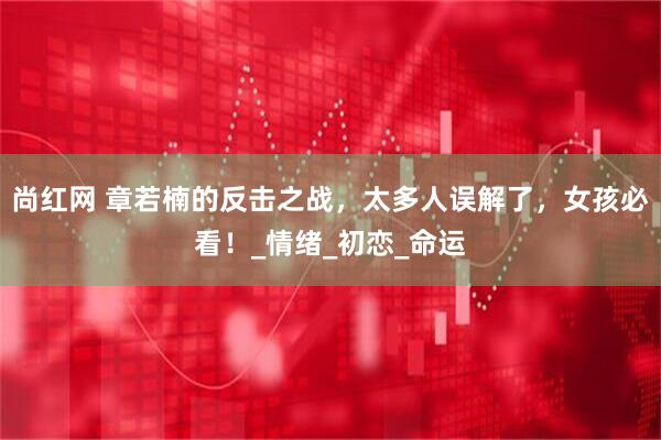 尚红网 章若楠的反击之战，太多人误解了，女孩必看！_情绪_初恋_命运