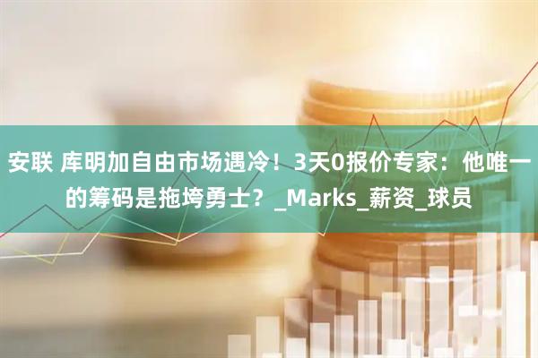 安联 库明加自由市场遇冷！3天0报价专家：他唯一的筹码是拖垮勇士？_Marks_薪资_球员