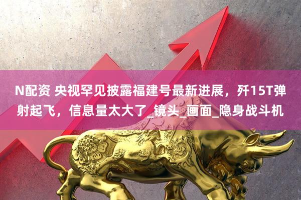 N配资 央视罕见披露福建号最新进展，歼15T弹射起飞，信息量太大了_镜头_画面_隐身战斗机