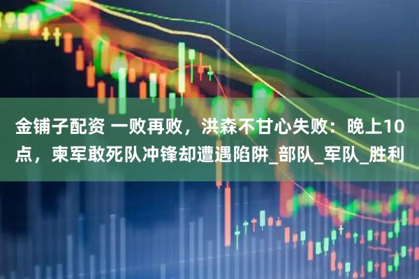 金铺子配资 一败再败，洪森不甘心失败：晚上10点，柬军敢死队冲锋却遭遇陷阱_部队_军队_胜利