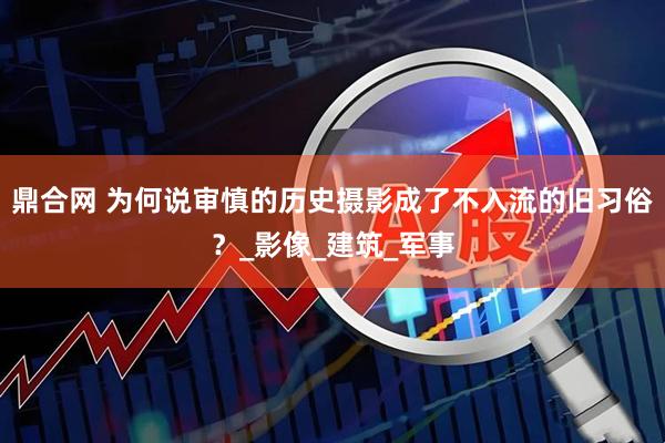 鼎合网 为何说审慎的历史摄影成了不入流的旧习俗？_影像_建筑_军事