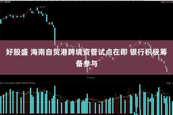 好股盛 海南自贸港跨境资管试点在即 银行积极筹备参与