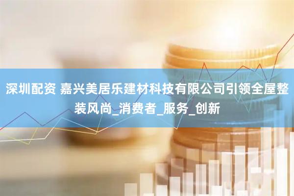 深圳配资 嘉兴美居乐建材科技有限公司引领全屋整装风尚_消费者_服务_创新