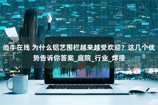 尚牛在线 为什么铝艺围栏越来越受欢迎？这几个优势告诉你答案_庭院_行业_焊接