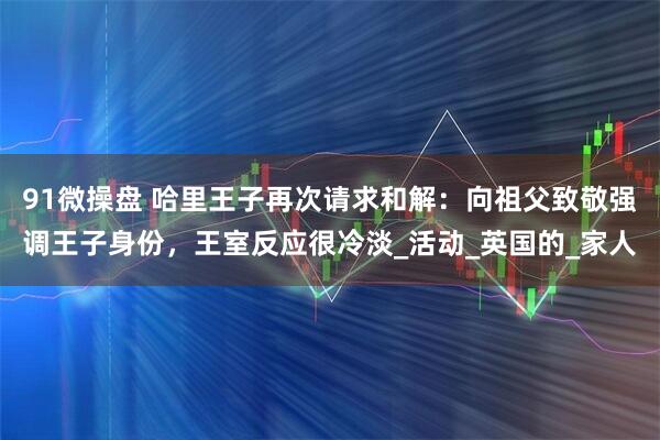 91微操盘 哈里王子再次请求和解：向祖父致敬强调王子身份，王室反应很冷淡_活动_英国的_家人