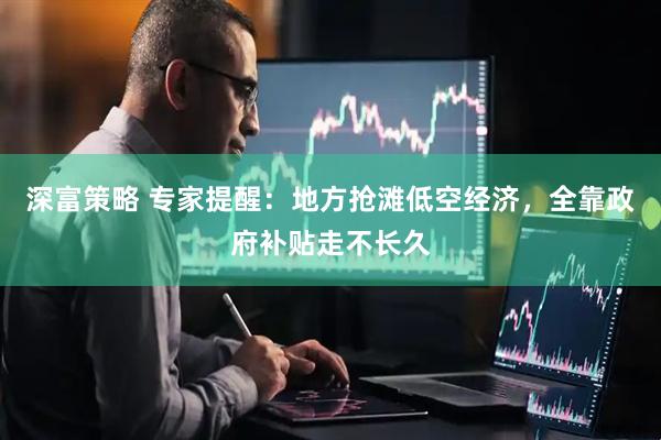 深富策略 专家提醒：地方抢滩低空经济，全靠政府补贴走不长久