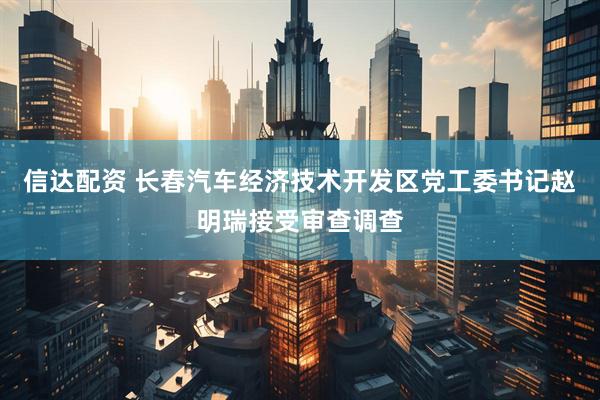 信达配资 长春汽车经济技术开发区党工委书记赵明瑞接受审查调查