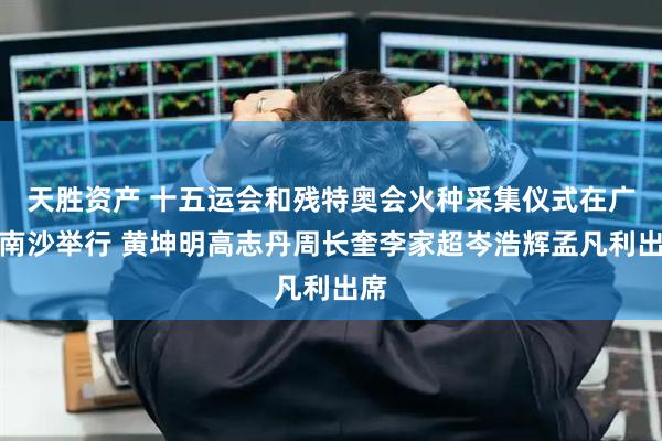 天胜资产 十五运会和残特奥会火种采集仪式在广州南沙举行 黄坤明高志丹周长奎李家超岑浩辉孟凡利出席