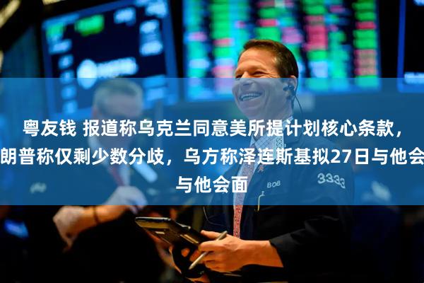 粤友钱 报道称乌克兰同意美所提计划核心条款，特朗普称仅剩少数分歧，乌方称泽连斯基拟27日与他会面
