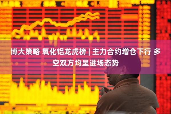 博大策略 氧化铝龙虎榜 | 主力合约增仓下行 多空双方均呈进场态势