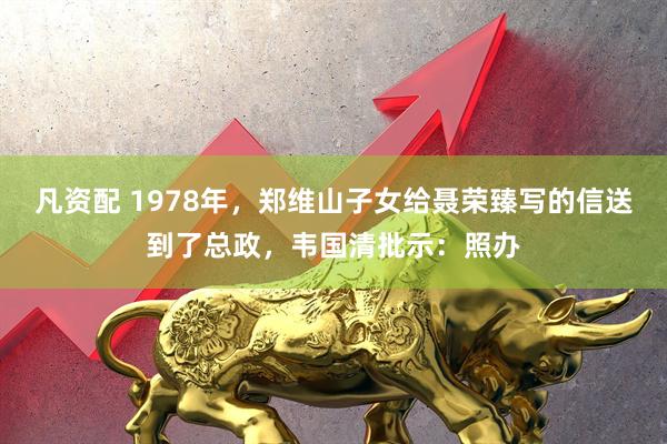 凡资配 1978年，郑维山子女给聂荣臻写的信送到了总政，韦国清批示：照办