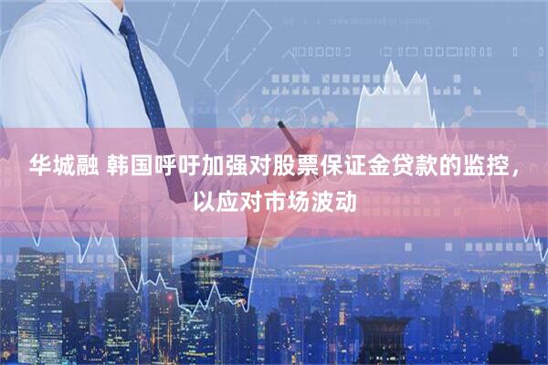 华城融 韩国呼吁加强对股票保证金贷款的监控，以应对市场波动