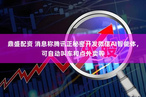 鼎盛配资 消息称腾讯正秘密开发微信AI智能体，可自动叫车和点外卖等