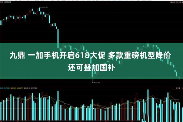 九鼎 一加手机开启618大促 多款重磅机型降价 还可叠加国补